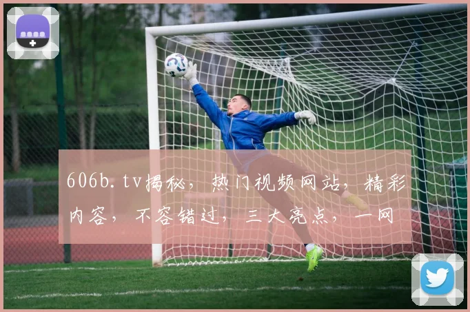 606b.tv揭秘，热门视频网站，精彩内容，不容错过，三大亮点，一网打尽