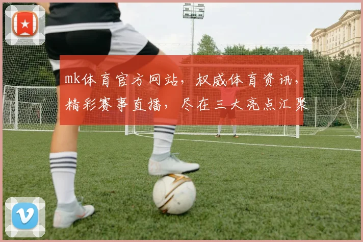 mk体育官方网站，权威体育资讯，精彩赛事直播，尽在三大亮点汇聚